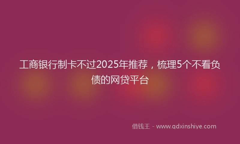 工商银行制卡不过2025年推荐，梳理5个不看负债的网贷平台