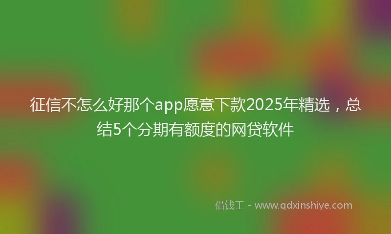 征信不怎么好那个app愿意下款2025年精选，总结5个分期有额度的网贷软件
