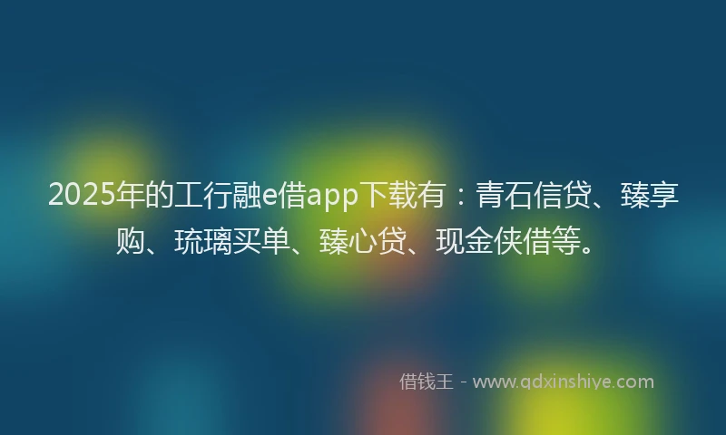 2025年的工行融e借app下载有：青石信贷、臻享购、琉璃买单、臻心贷、现金侠借等。