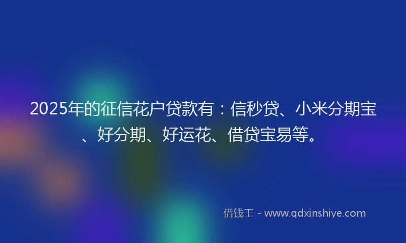 2025年的征信花户贷款有：信秒贷、小米分期宝、好分期、好运花、借贷宝易等。