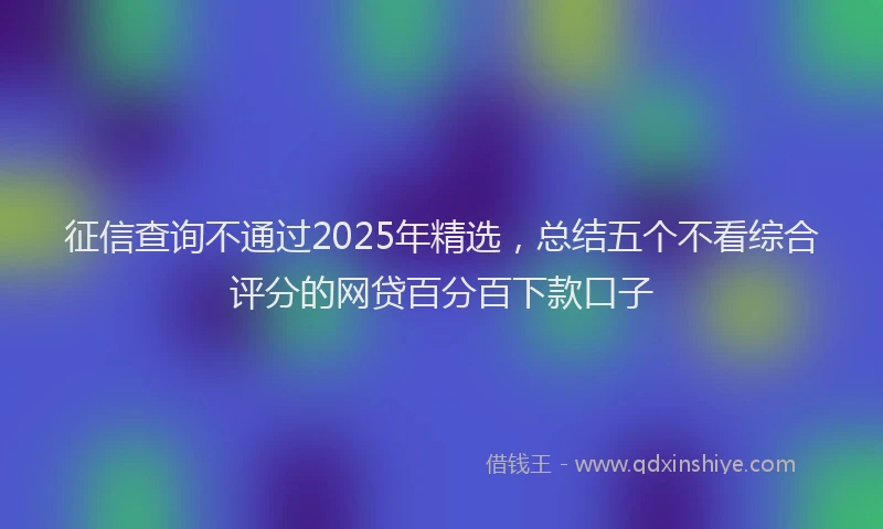 征信查询不通过2025年精选，总结五个不看综合评分的网贷百分百下款口子