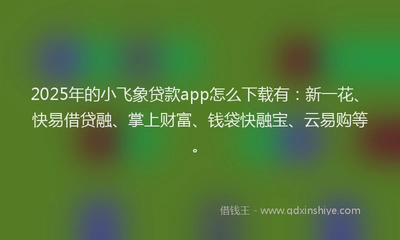 2025年的小飞象贷款app怎么下载有：新一花、快易借贷融、掌上财富、钱袋快融宝、云易购等。