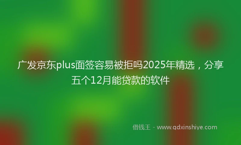 广发京东plus面签容易被拒吗2025年精选，分享五个12月能贷款的软件