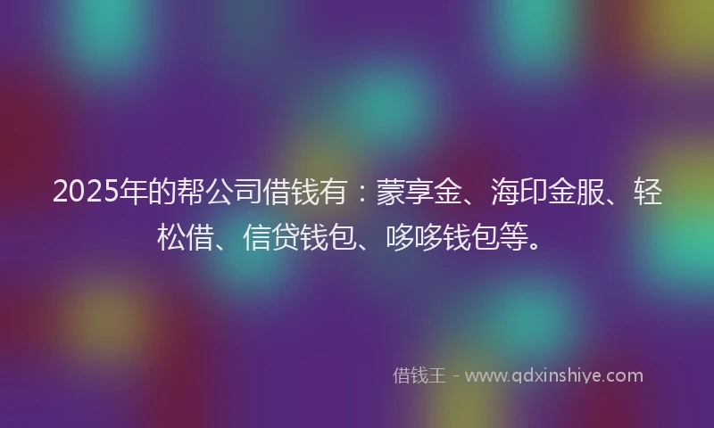 2025年的帮公司借钱有：蒙享金、海印金服、轻松借、信贷钱包、哆哆钱包等。