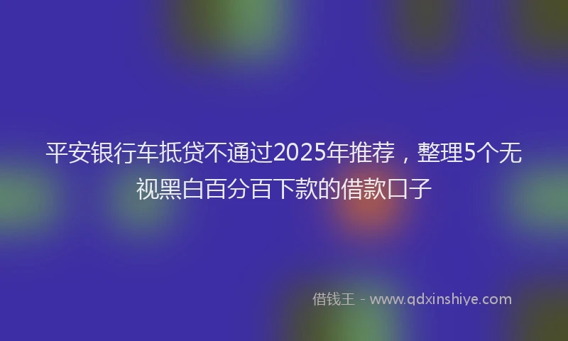 平安银行车抵贷不通过2025年推荐，整理5个无视黑白百分百下款的借款口子