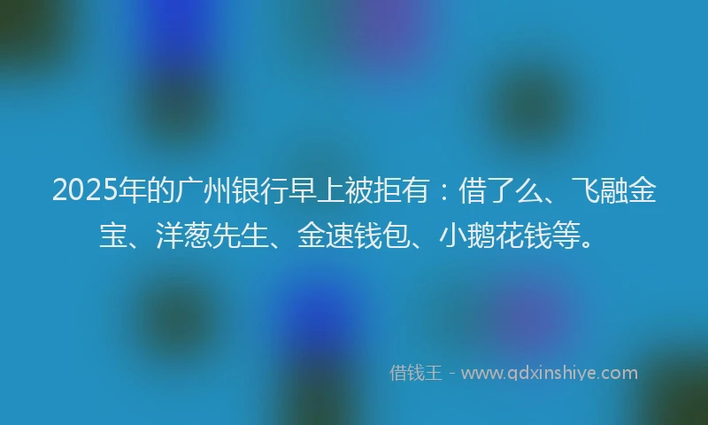 2025年的广州银行早上被拒有：借了么、飞融金宝、洋葱先生、金速钱包、小鹅花钱等。
