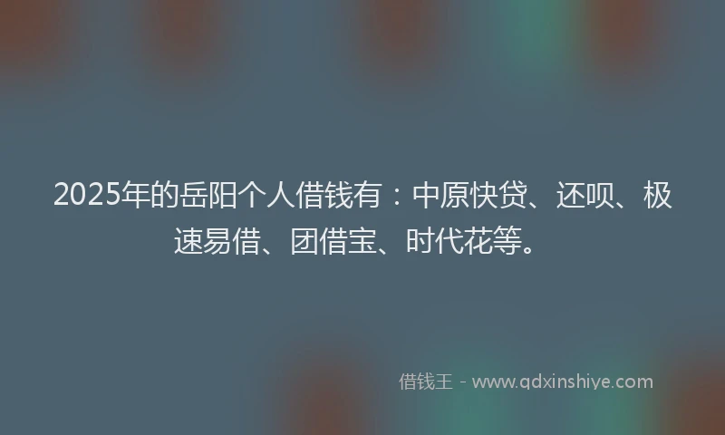 2025年的岳阳个人借钱有：中原快贷、还呗、极速易借、团借宝、时代花等。