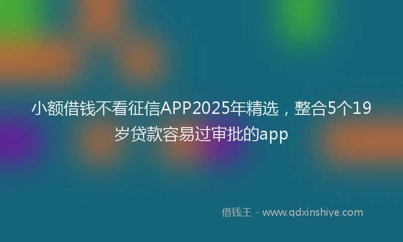 小额借钱不看征信APP2025年精选，整合5个19岁贷款容易过审批的app