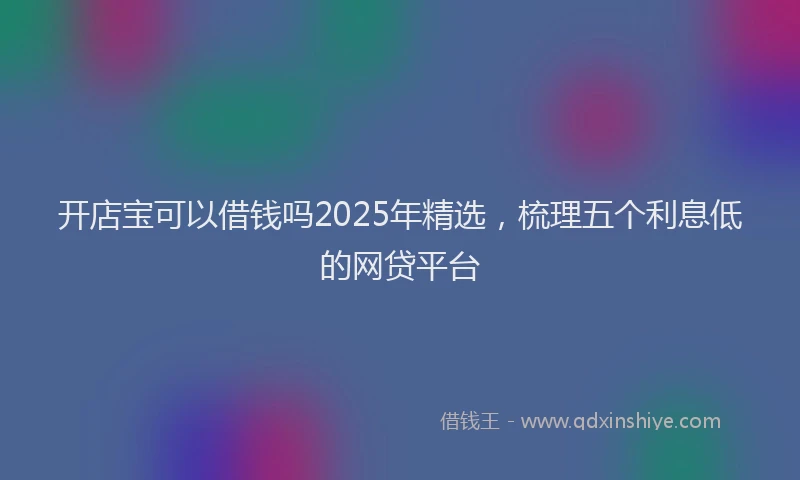 开店宝可以借钱吗2025年精选，梳理五个利息低的网贷平台