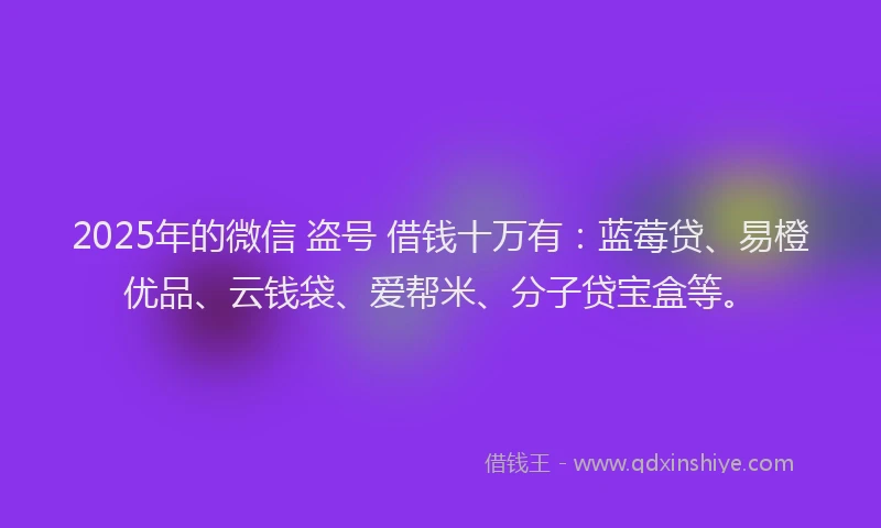 2025年的微信 盗号 借钱十万有：蓝莓贷、易橙优品、云钱袋、爱帮米、分子贷宝盒等。