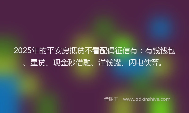 2025年的平安房抵贷不看配偶征信有：有钱钱包、星贷、现金秒借融、洋钱罐、闪电侠等。