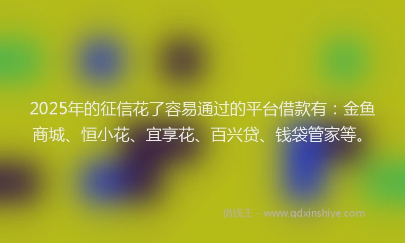 2025年的征信花了容易通过的平台借款有：金鱼商城、恒小花、宜享花、百兴贷、钱袋管家等。