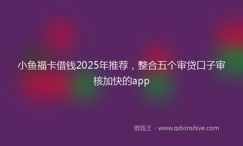 小鱼福卡借钱2025年推荐，整合五个审贷口子审核加快的app
