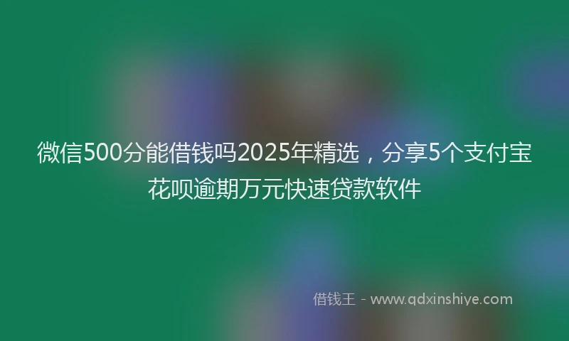 微信500分能借钱吗2025年精选，分享5个支付宝花呗逾期万元快速贷款软件