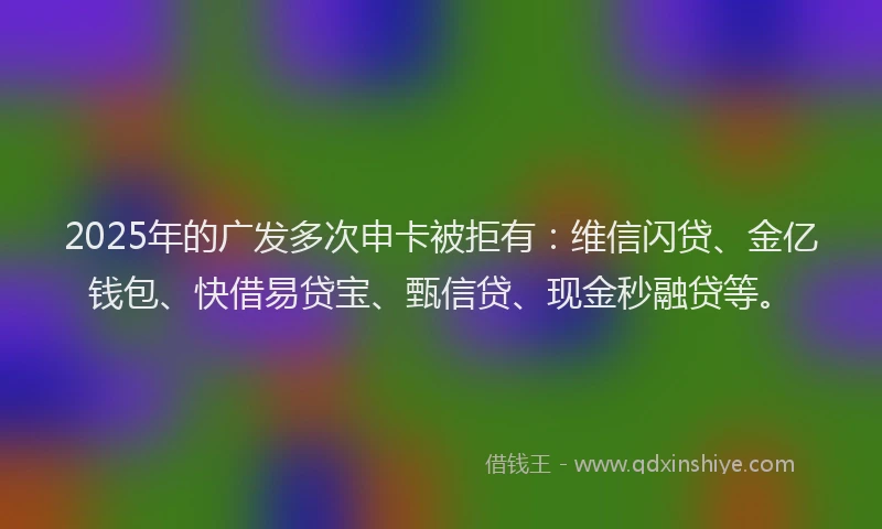 2025年的广发多次申卡被拒有：维信闪贷、金亿钱包、快借易贷宝、甄信贷、现金秒融贷等。