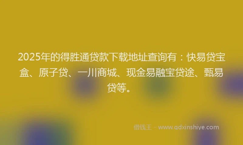 2025年的得胜通贷款下载地址查询有：快易贷宝盒、原子贷、一川商城、现金易融宝贷途、甄易贷等。