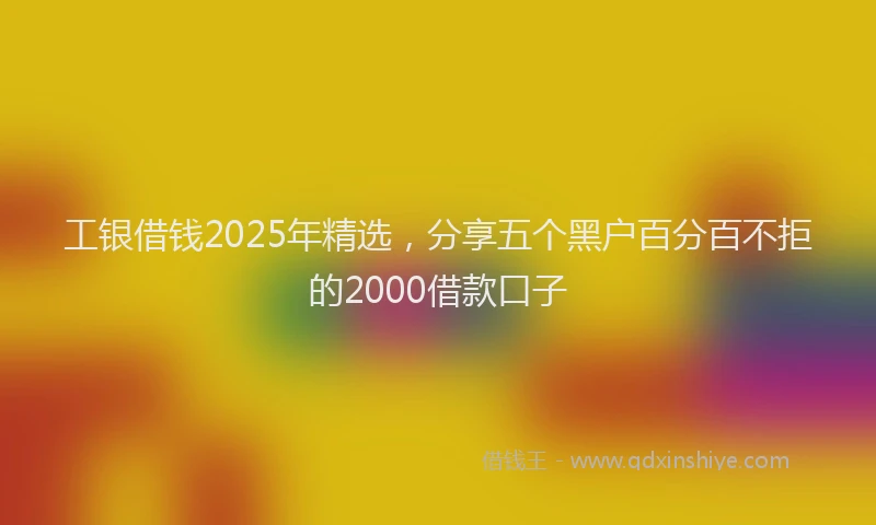 工银借钱2025年精选，分享五个黑户百分百不拒的2000借款口子