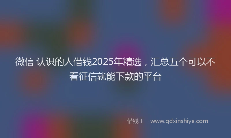 微信 认识的人借钱2025年精选，汇总五个可以不看征信就能下款的平台
