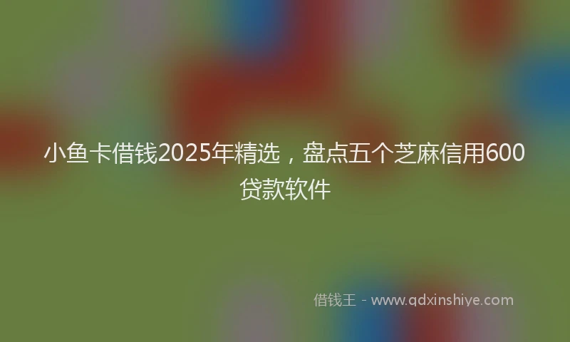 小鱼卡借钱2025年精选，盘点五个芝麻信用600贷款软件