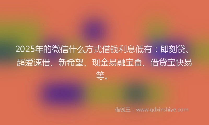 2025年的微信什么方式借钱利息低有：即刻贷、超爱速借、新希望、现金易融宝盒、借贷宝快易等。