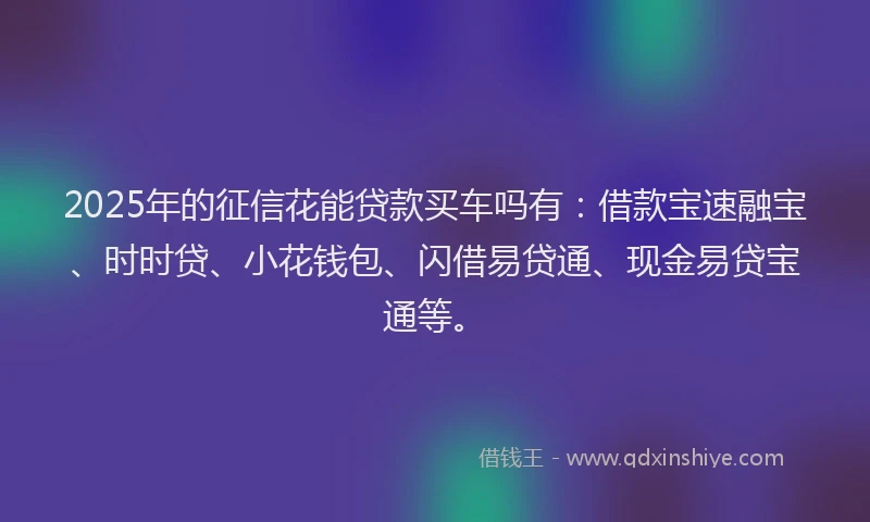 2025年的征信花能贷款买车吗有：借款宝速融宝、时时贷、小花钱包、闪借易贷通、现金易贷宝通等。