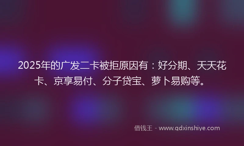 2025年的广发二卡被拒原因有：好分期、天天花卡、京享易付、分子贷宝、萝卜易购等。