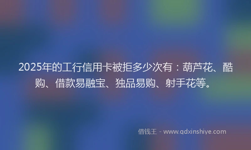 2025年的工行信用卡被拒多少次有：葫芦花、酷购、借款易融宝、独品易购、射手花等。