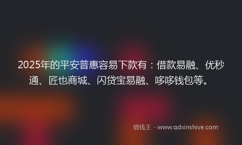2025年的平安普惠容易下款有：借款易融、优秒通、匠也商城、闪贷宝易融、哆哆钱包等。