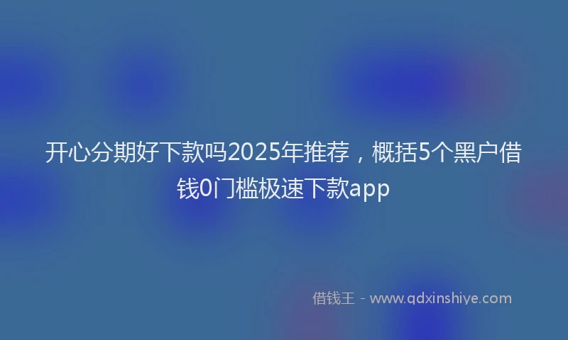 开心分期好下款吗2025年推荐，概括5个黑户借钱0门槛极速下款app