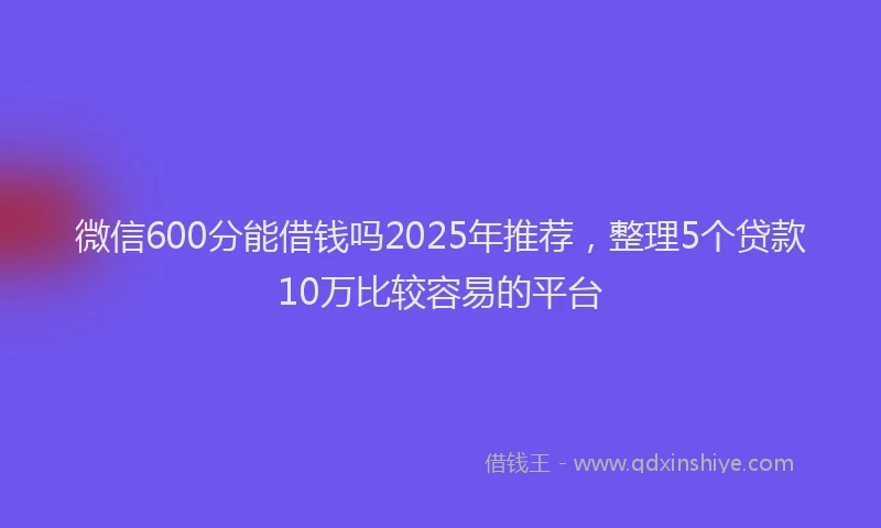 微信600分能借钱吗2025年推荐，整理5个贷款10万比较容易的平台