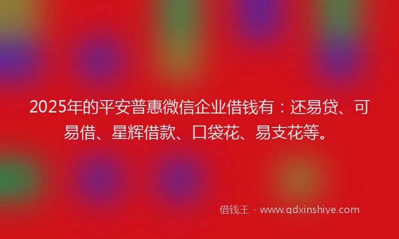 2025年的平安普惠微信企业借钱有：还易贷、可易借、星辉借款、口袋花、易支花等。