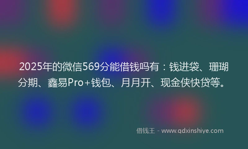 2025年的微信569分能借钱吗有：钱进袋、珊瑚分期、鑫易Pro+钱包、月月开、现金侠快贷等。