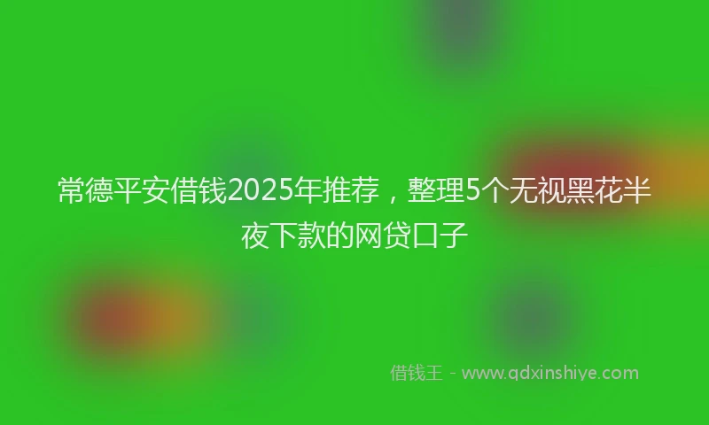 常德平安借钱2025年推荐，整理5个无视黑花半夜下款的网贷口子