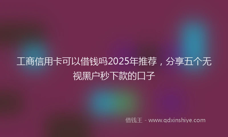 工商信用卡可以借钱吗2025年推荐，分享五个无视黑户秒下款的口子