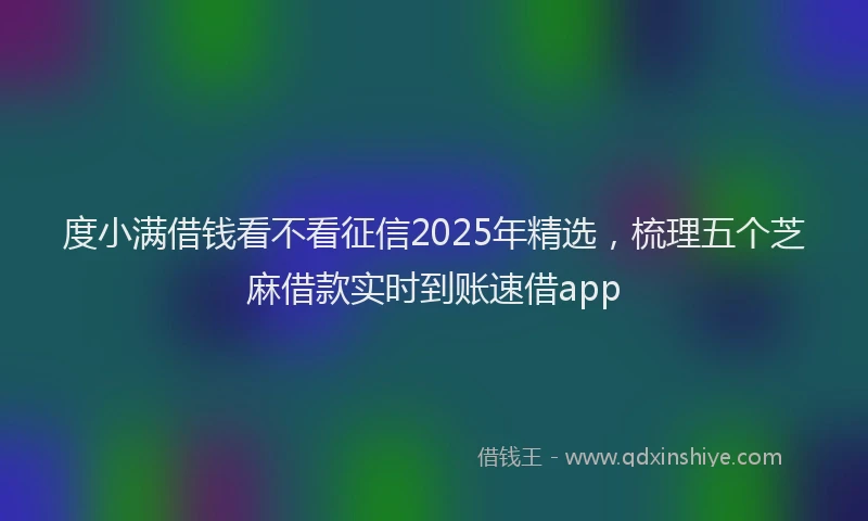 度小满借钱看不看征信2025年精选，梳理五个芝麻借款实时到账速借app