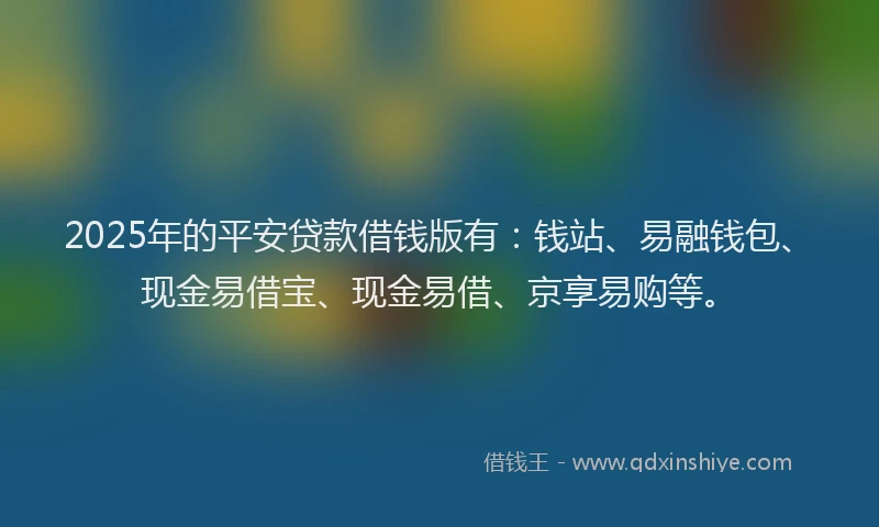 2025年的平安贷款借钱版有：钱站、易融钱包、现金易借宝、现金易借、京享易购等。