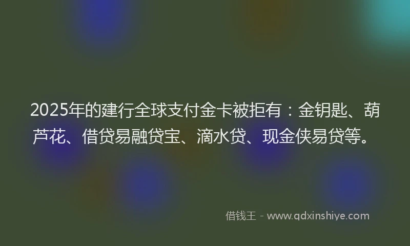 2025年的建行全球支付金卡被拒有：金钥匙、葫芦花、借贷易融贷宝、滴水贷、现金侠易贷等。