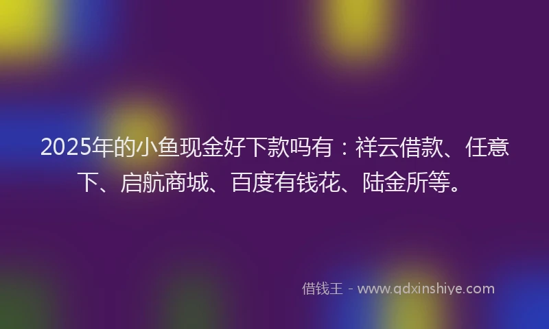 2025年的小鱼现金好下款吗有：祥云借款、任意下、启航商城、百度有钱花、陆金所等。
