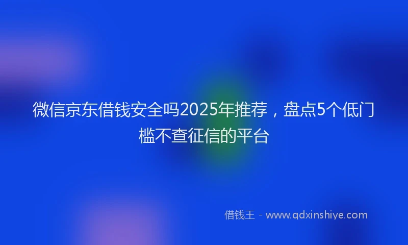 微信京东借钱安全吗2025年推荐，盘点5个低门槛不查征信的平台