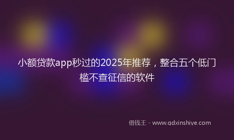 小额贷款app秒过的2025年推荐，整合五个低门槛不查征信的软件