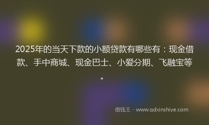 2025年的当天下款的小额贷款有哪些有：现金借款、手中商城、现金巴士、小爱分期、飞融宝等。