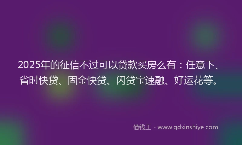 2025年的征信不过可以贷款买房么有：任意下、省时快贷、固金快贷、闪贷宝速融、好运花等。
