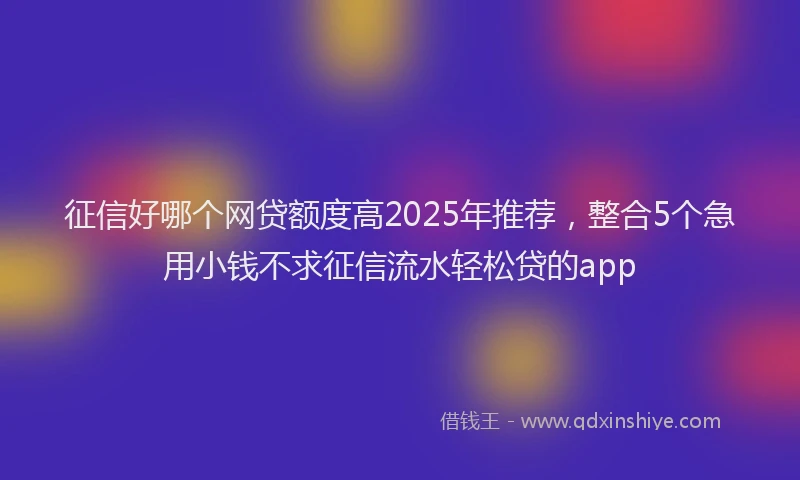 征信好哪个网贷额度高2025年推荐，整合5个急用小钱不求征信流水轻松贷的app