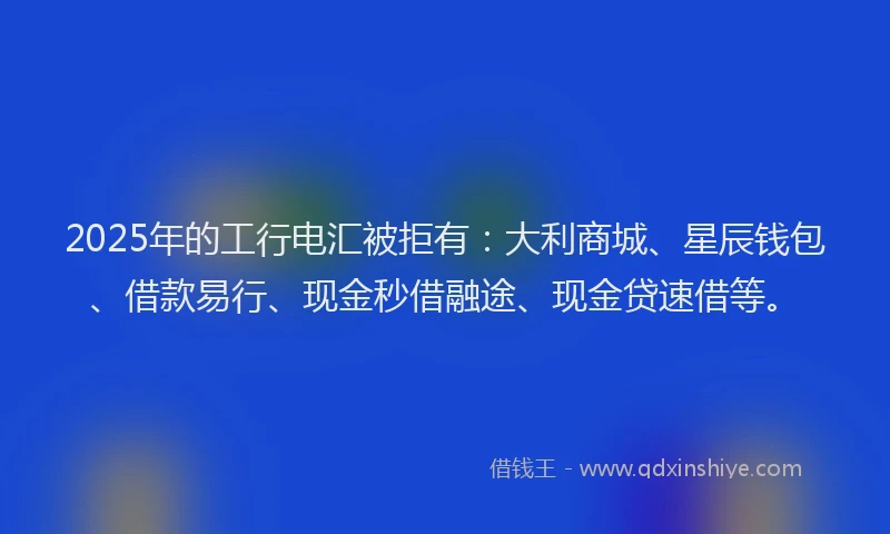 2025年的工行电汇被拒有：大利商城、星辰钱包、借款易行、现金秒借融途、现金贷速借等。