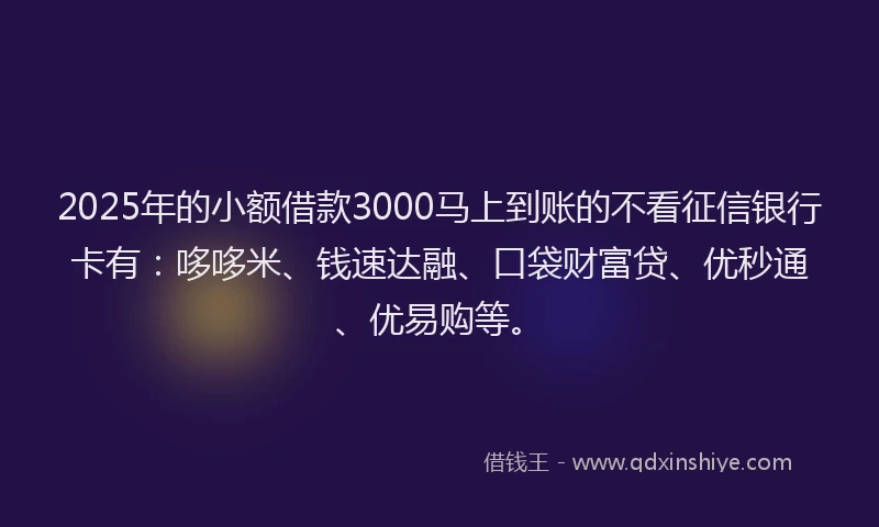 2025年的小额借款3000马上到账的不看征信银行卡有：哆哆米、钱速达融、口袋财富贷、优秒通、优易购等。