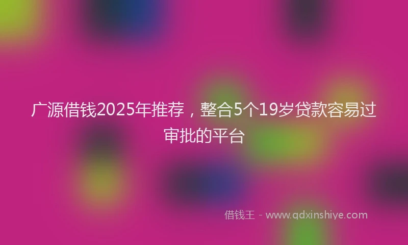 广源借钱2025年推荐，整合5个19岁贷款容易过审批的平台