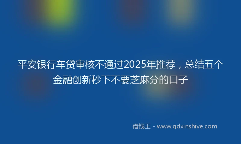 平安银行车贷审核不通过2025年推荐，总结五个金融创新秒下不要芝麻分的口子