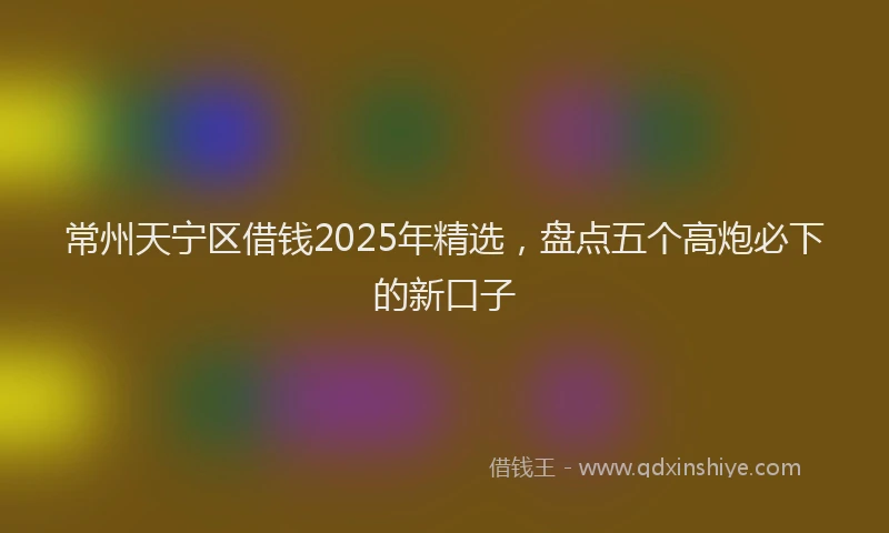常州天宁区借钱2025年精选，盘点五个高炮必下的新口子