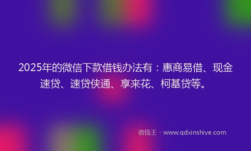 2025年的微信下款借钱办法有：惠商易借、现金速贷、速贷侠通、享来花、柯基贷等。