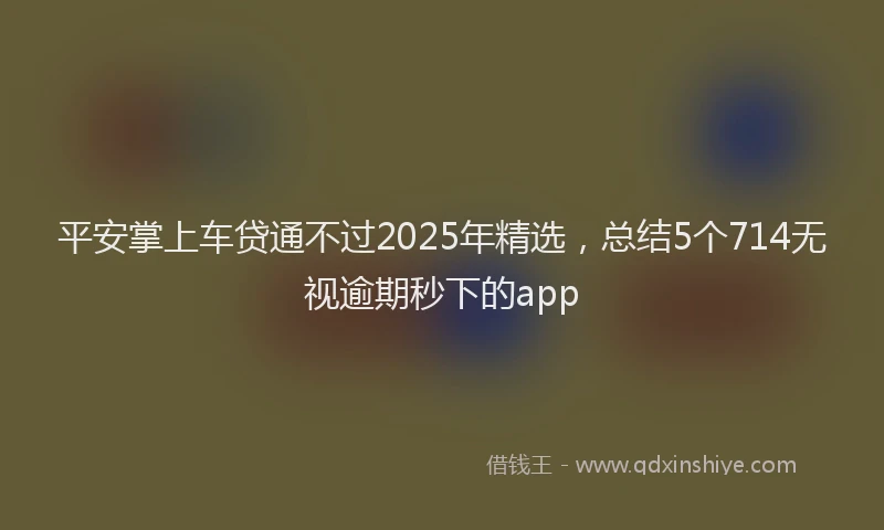 平安掌上车贷通不过2025年精选，总结5个714无视逾期秒下的app